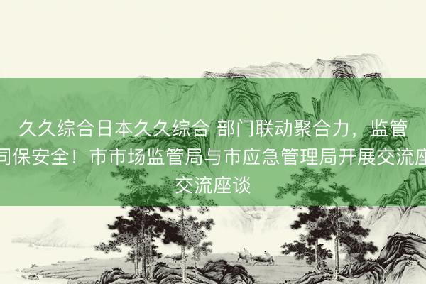 久久综合日本久久综合 部门联动聚合力，监管协同保安全！市市场监管局与市应急管理局开展交流座谈