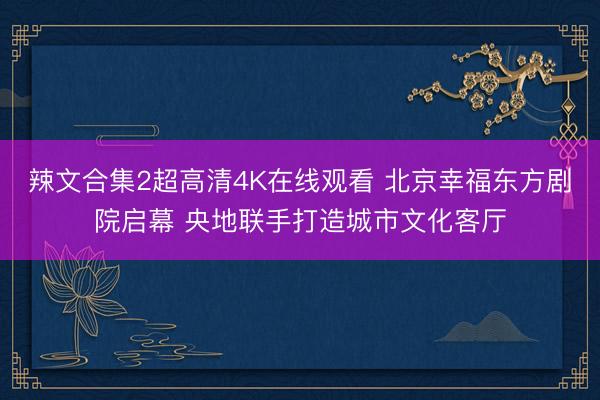 辣文合集2超高清4K在线观看 北京幸福东方剧院启幕 央地联手打造城市文化客厅
