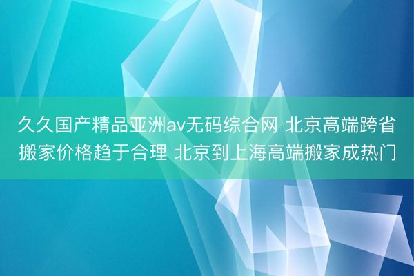 久久国产精品亚洲av无码综合网 北京高端跨省搬家价格趋于合理 北京到上海高端搬家成热门