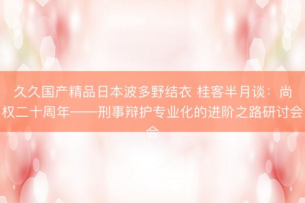 久久国产精品日本波多野结衣 桂客半月谈：尚权二十周年——刑事辩护专业化的进阶之路研讨会