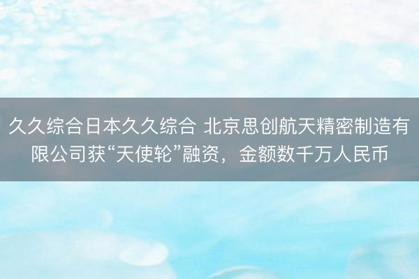 久久综合日本久久综合 北京思创航天精密制造有限公司获“天使轮”融资，金额数千万人民币
