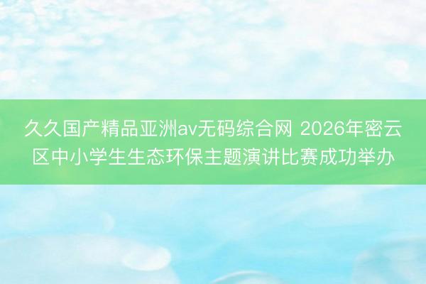 久久国产精品亚洲av无码综合网 2026年密云区中小学生生态环保主题演讲比赛成功举办