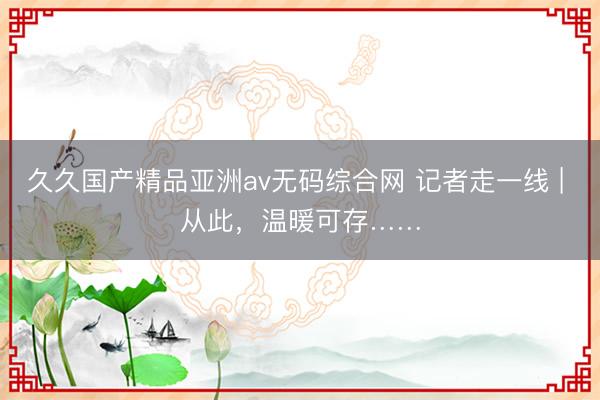 久久国产精品亚洲av无码综合网 记者走一线 | 从此，温暖可存……