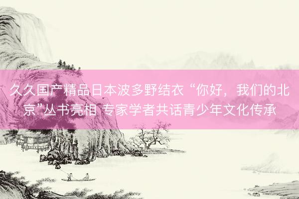 久久国产精品日本波多野结衣 “你好，我们的北京”丛书亮相 专家学者共话青少年文化传承