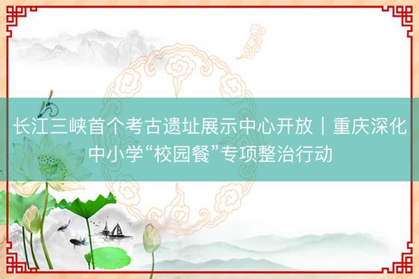 长江三峡首个考古遗址展示中心开放|重庆深化中小学“校园餐”专项整治行动