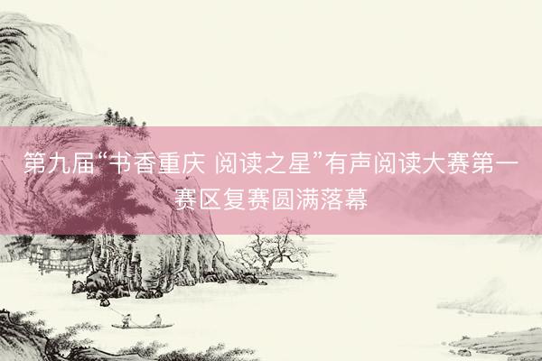 第九届“书香重庆 阅读之星”有声阅读大赛第一赛区复赛圆满落幕