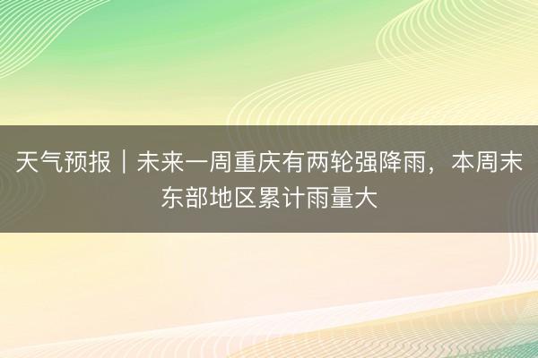 天气预报｜未来一周重庆有两轮强降雨，本周末东部地区累计雨量大