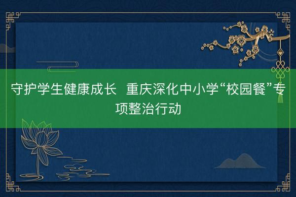 守护学生健康成长  重庆深化中小学“校园餐”专项整治行动