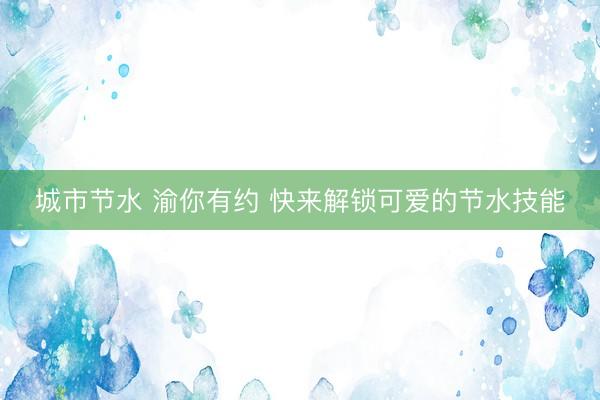 城市节水 渝你有约 快来解锁可爱的节水技能