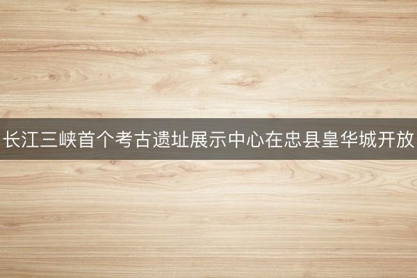 长江三峡首个考古遗址展示中心在忠县皇华城开放