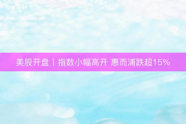 美股开盘丨指数小幅高开 惠而浦跌超15%