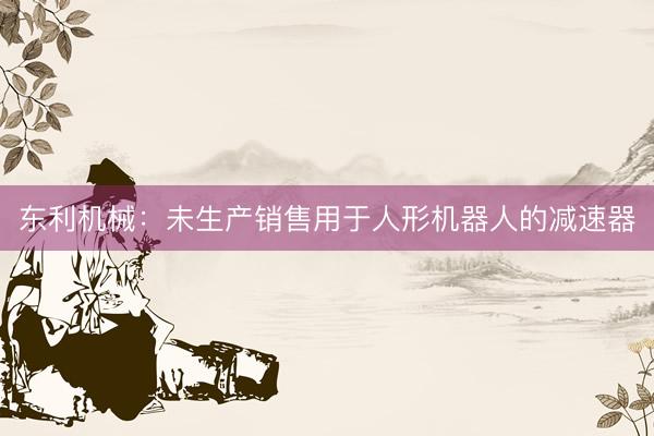 东利机械：未生产销售用于人形机器人的减速器
