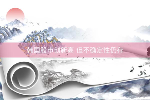 韩国股市创新高 但不确定性仍存