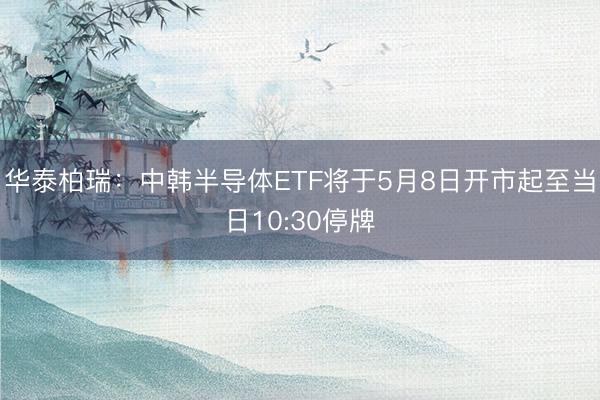 华泰柏瑞：中韩半导体ETF将于5月8日开市起至当日10:30停牌