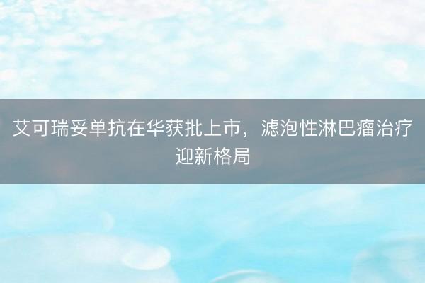 艾可瑞妥单抗在华获批上市,滤泡性淋巴瘤治疗迎新格局