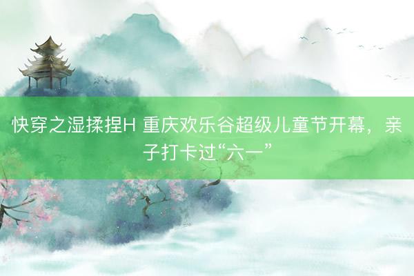 快穿之湿揉捏H 重庆欢乐谷超级儿童节开幕，亲子打卡过“六一”