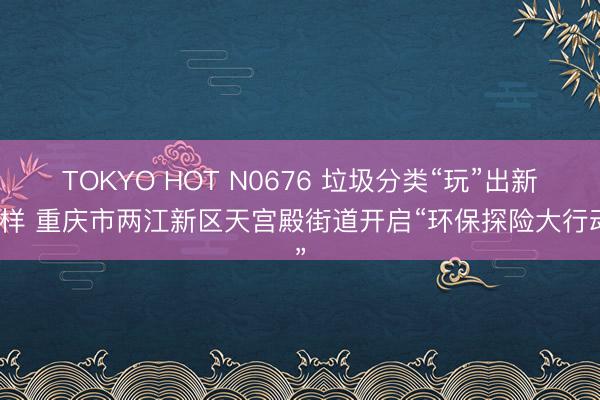 TOKYO HOT N0676 垃圾分类“玩”出新花样 重庆市两江新区天宫殿街道开启“环保探险大行动”