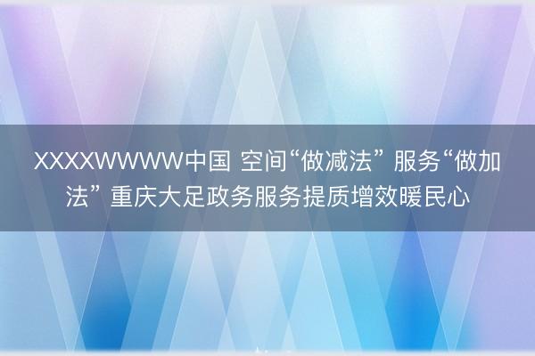 XXXXWWWW中国 空间“做减法” 服务“做加法” 重庆大足政务服务提质增效暖民心