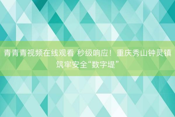 青青青视频在线观看 秒级响应！重庆秀山钟灵镇筑牢安全“数字堤”