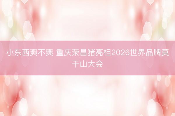 小东西爽不爽 重庆荣昌猪亮相2026世界品牌莫干山大会