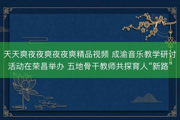 天天爽夜夜爽夜夜爽精品视频 成渝音乐教学研讨活动在荣昌举办 五地骨干教师共探育人“新路”
