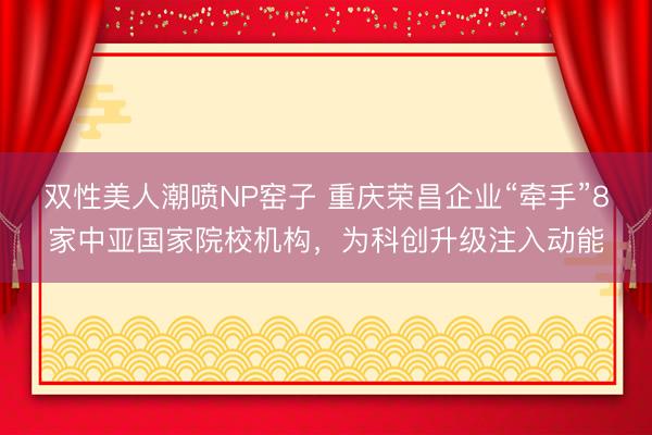 双性美人潮喷NP窑子 重庆荣昌企业“牵手”8家中亚国家院校机构，为科创升级注入动能
