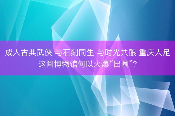 成人古典武侠 与石刻同生 与时光共酿 重庆大足这间博物馆何以火爆“出圈”？