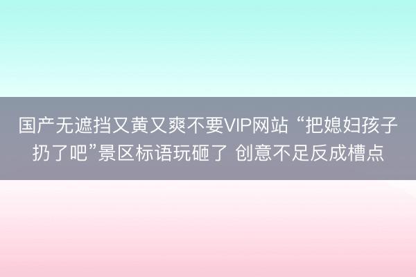 国产无遮挡又黄又爽不要VIP网站 “把媳妇孩子扔了吧”景区标语玩砸了 创意不足反成槽点