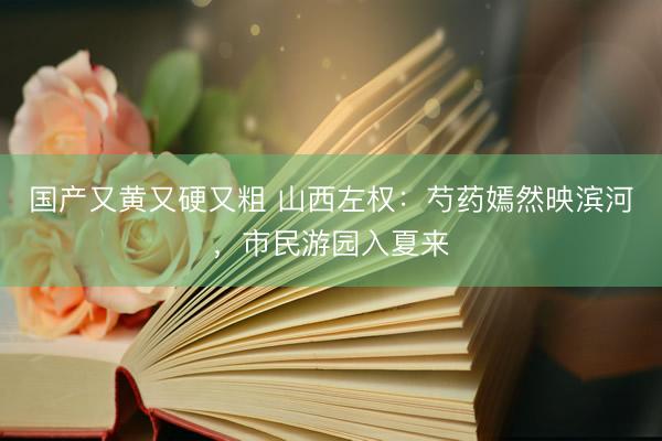 国产又黄又硬又粗 山西左权：芍药嫣然映滨河，市民游园入夏来