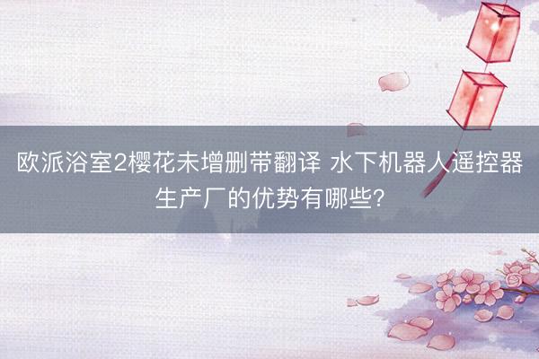 欧派浴室2樱花未增删带翻译 水下机器人遥控器生产厂的优势有哪些？