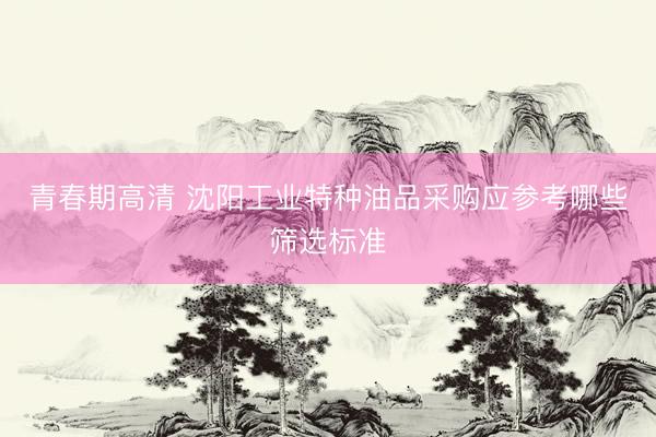 青春期高清 沈阳工业特种油品采购应参考哪些筛选标准