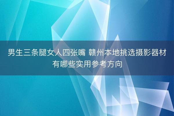 男生三条腿女人四张嘴 赣州本地挑选摄影器材有哪些实用参考方向