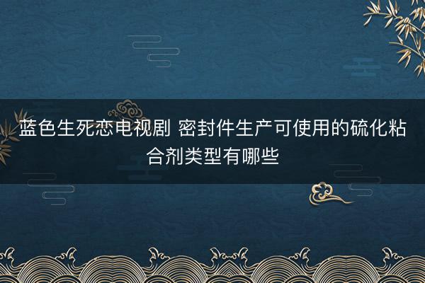 蓝色生死恋电视剧 密封件生产可使用的硫化粘合剂类型有哪些