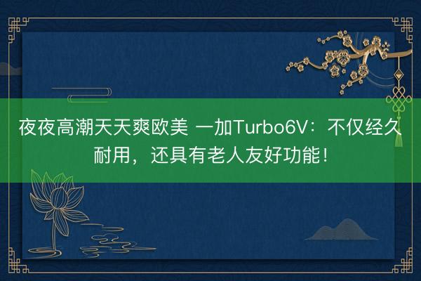 夜夜高潮天天爽欧美 一加Turbo6V：不仅经久耐用，还具有老人友好功能！