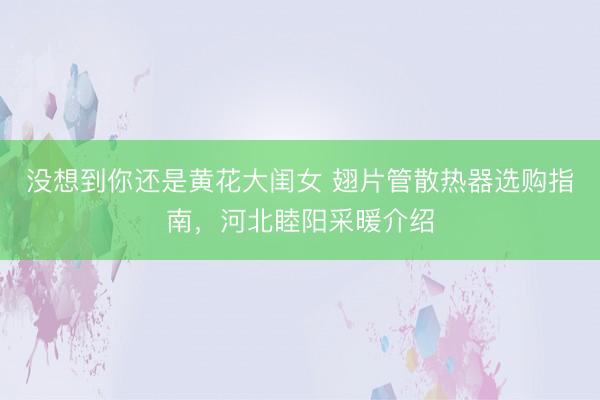 没想到你还是黄花大闺女 翅片管散热器选购指南，河北睦阳采暖介绍