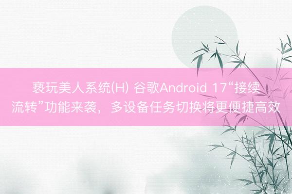 亵玩美人系统(H) 谷歌Android 17“接续流转”功能来袭，多设备任务切换将更便捷高效