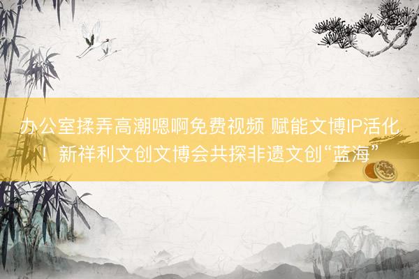 办公室揉弄高潮嗯啊免费视频 赋能文博IP活化！新祥利文创文博会共探非遗文创“蓝海”