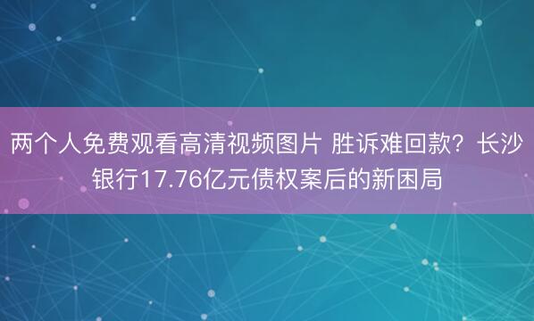两个人免费观看高清视频图片 胜诉难回款？长沙银行17.76亿元债权案后的新困局