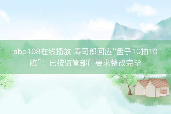 abp108在线播放 寿司郎回应“盘子10抽10脏”：已按监管部门要求整改完毕