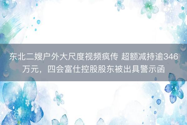 东北二嫂户外大尺度视频疯传 超额减持逾346万元，四会富仕控股股东被出具警示函