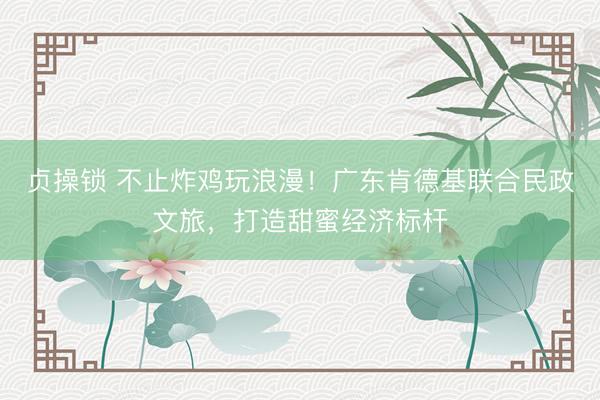贞操锁 不止炸鸡玩浪漫！广东肯德基联合民政文旅，打造甜蜜经济标杆