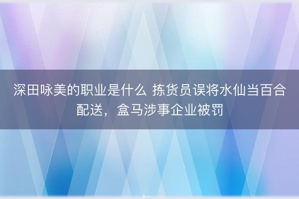 深田咏美的职业是什么 拣货员误将水仙当百合配送，盒马涉事企业被罚