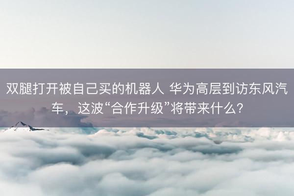 双腿打开被自己买的机器人 华为高层到访东风汽车，这波“合作升级”将带来什么？