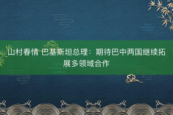 山村春情 巴基斯坦总理：期待巴中两国继续拓展多领域合作