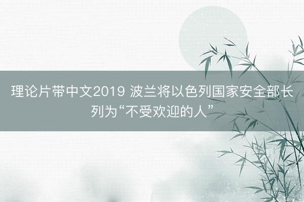 理论片带中文2019 波兰将以色列国家安全部长列为“不受欢迎的人”