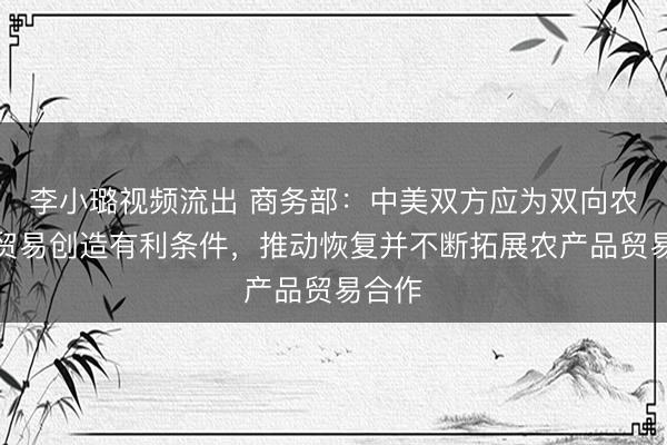 李小璐视频流出 商务部：中美双方应为双向农产品贸易创造有利条件，推动恢复并不断拓展农产品贸易合作