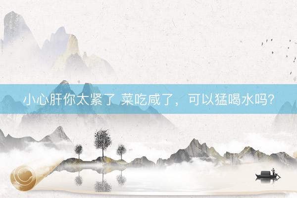 小心肝你太紧了 菜吃咸了，可以猛喝水吗？