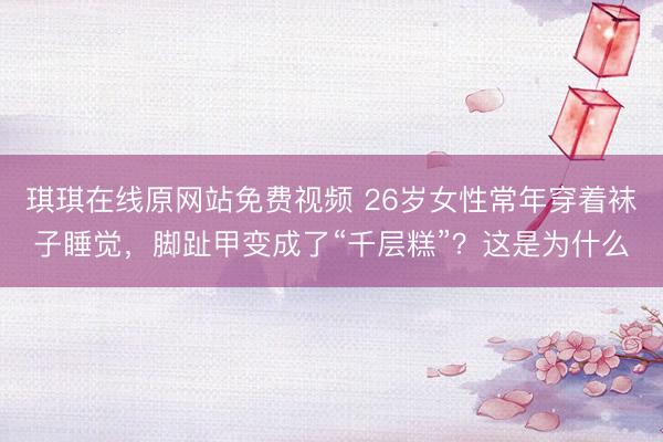 琪琪在线原网站免费视频 26岁女性常年穿着袜子睡觉，脚趾甲变成了“千层糕”？这是为什么