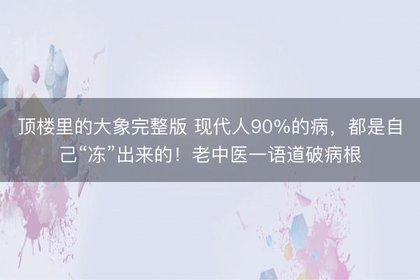 顶楼里的大象完整版 现代人90%的病，都是自己“冻”出来的！老中医一语道破病根