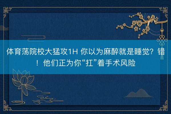 体育荡院校大猛攻1H 你以为麻醉就是睡觉？错！他们正为你“扛”着手术风险